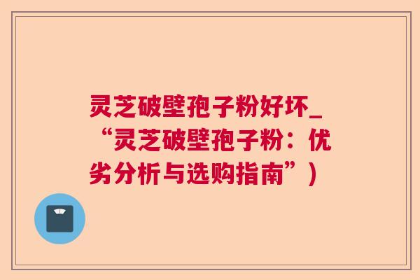 灵芝破壁孢子粉好坏_“灵芝破壁孢子粉:优劣分析与选购指南”) 灵芝破壁孢子粉好坏_“灵芝破壁孢子粉:优劣分析与选购指南”)