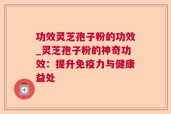 功效灵芝孢子粉的功效_灵芝孢子粉的神奇功效:提升免疫力与健康益处 功效灵芝孢子粉的功效_灵芝孢子粉的神奇功效:提升免疫力与健康益处