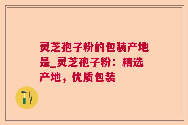 灵芝孢子粉的包装产地是_灵芝孢子粉:精选产地,优质包装 灵芝孢子粉的包装产地是_灵芝孢子粉:精选产地,优质包装
