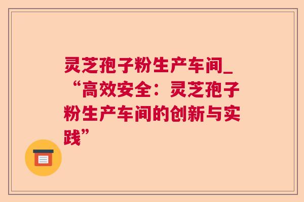 灵芝孢子粉生产车间_“高效安全:灵芝孢子粉生产车间的创新与实践” 灵芝孢子粉生产车间_“高效安全:灵芝孢子粉生产车间的创新与实践”
