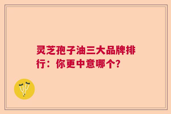 灵芝孢子油三大品牌排行：你更中意哪个？
