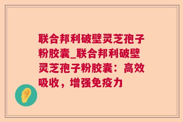 联合邦利破壁灵芝孢子粉胶囊_联合邦利破壁灵芝孢子粉胶囊:高效吸收,增强免疫力 联合邦利破壁灵芝孢子粉胶囊_联合邦利破壁灵芝孢子粉胶囊:高效吸收,增强免疫力