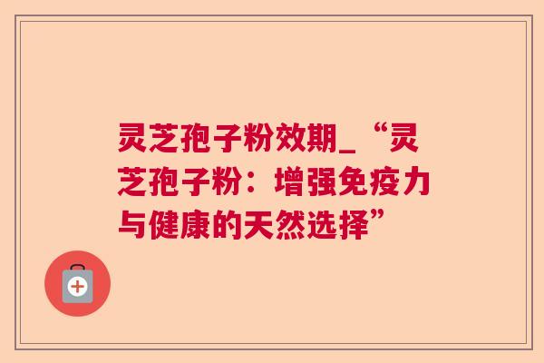 灵芝孢子粉效期_“灵芝孢子粉:增强免疫力与健康的天然选择” 灵芝孢子粉效期_“灵芝孢子粉:增强免疫力与健康的天然选择”