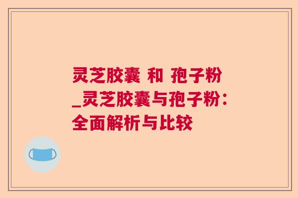 灵芝胶囊 和 孢子粉_灵芝胶囊与孢子粉:全面解析与比较 灵芝胶囊 和 孢子粉_灵芝胶囊与孢子粉:全面解析与比较