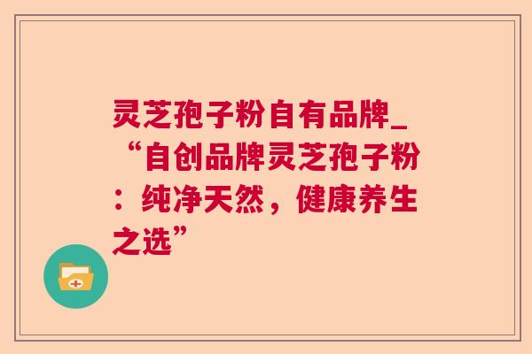 灵芝孢子粉自有品牌_“自创品牌灵芝孢子粉:纯净天然,健康养生之选” 灵芝孢子粉自有品牌_“自创品牌灵芝孢子粉:纯净天然,健康养生之选”