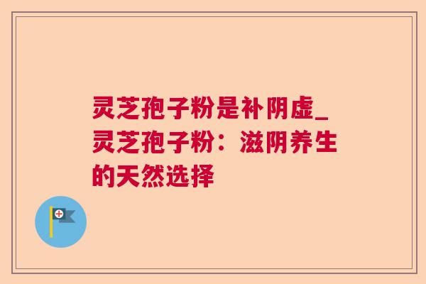灵芝孢子粉是补阴虚_灵芝孢子粉:滋阴养生的天然选择 灵芝孢子粉是补阴虚_灵芝孢子粉:滋阴养生的天然选择