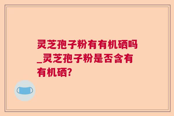 灵芝孢子粉有有机硒吗_灵芝孢子粉是否含有有机硒? 灵芝孢子粉有有机硒吗_灵芝孢子粉是否含有有机硒?
