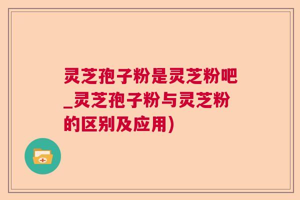 灵芝孢子粉是灵芝粉吧_灵芝孢子粉与灵芝粉的区别及应用) 灵芝孢子粉是灵芝粉吧_灵芝孢子粉与灵芝粉的区别及应用)