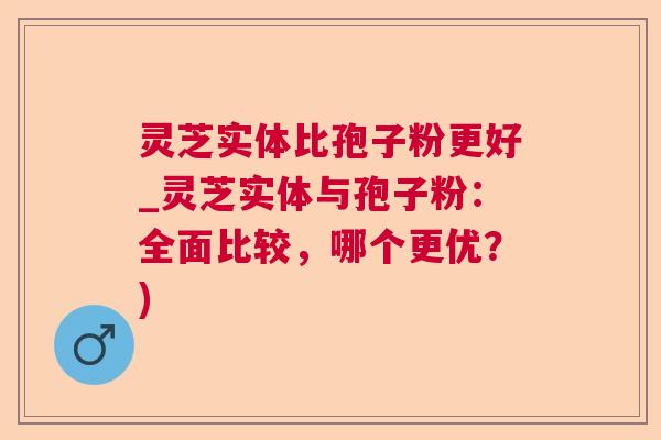 灵芝实体比孢子粉更好_灵芝实体与孢子粉:全面比较,哪个更优?) 灵芝实体比孢子粉更好_灵芝实体与孢子粉:全面比较,哪个更优?)