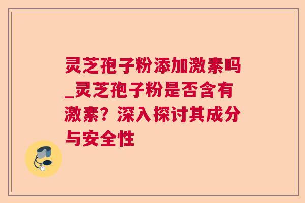 灵芝孢子粉添加激素吗_灵芝孢子粉是否含有激素?深入探讨其成分与安全性 灵芝孢子粉添加激素吗_灵芝孢子粉是否含有激素?深入探讨其成分与安全性
