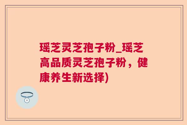 瑶芝灵芝孢子粉_瑶芝高品质灵芝孢子粉,健康养生新选择) 瑶芝灵芝孢子粉_瑶芝高品质灵芝孢子粉,健康养生新选择)