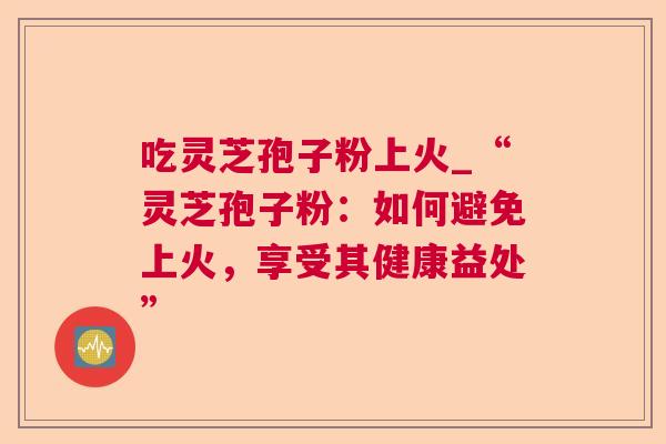 吃灵芝孢子粉上火_“灵芝孢子粉:如何避免上火,享受其健康益处” 吃灵芝孢子粉上火_“灵芝孢子粉:如何避免上火,享受其健康益处”
