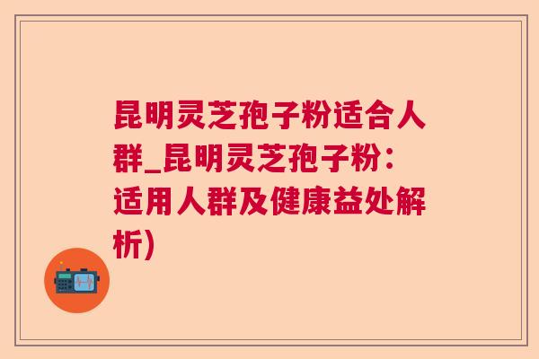 昆明灵芝孢子粉适合人群_昆明灵芝孢子粉:适用人群及健康益处解析) 昆明灵芝孢子粉适合人群_昆明灵芝孢子粉:适用人群及健康益处解析)