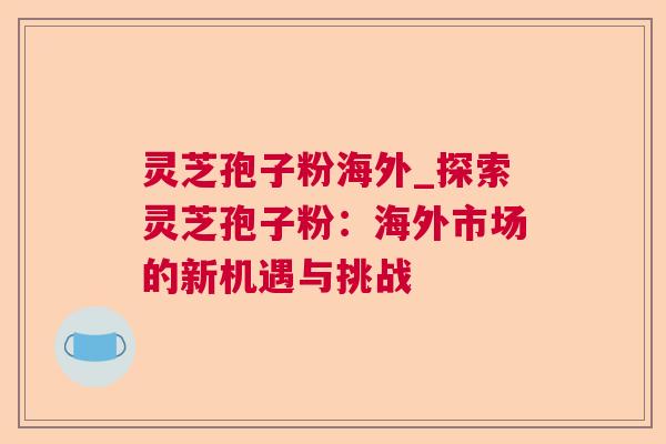 灵芝孢子粉海外_探索灵芝孢子粉:海外市场的新机遇与挑战 灵芝孢子粉海外_探索灵芝孢子粉:海外市场的新机遇与挑战