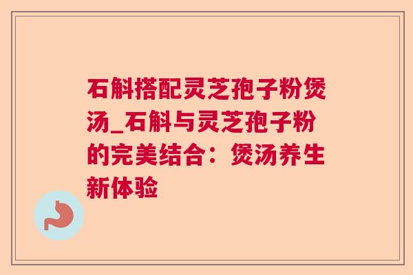 石斛搭配灵芝孢子粉煲汤_石斛与灵芝孢子粉的完美结合:煲汤养生新体验 石斛搭配灵芝孢子粉煲汤_石斛与灵芝孢子粉的完美结合:煲汤养生新体验