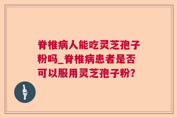 脊椎人能吃灵芝孢子粉吗_脊椎患者是否可以服用灵芝孢子粉? 脊椎人能吃灵芝孢子粉吗_脊椎患者是否可以服用灵芝孢子粉?