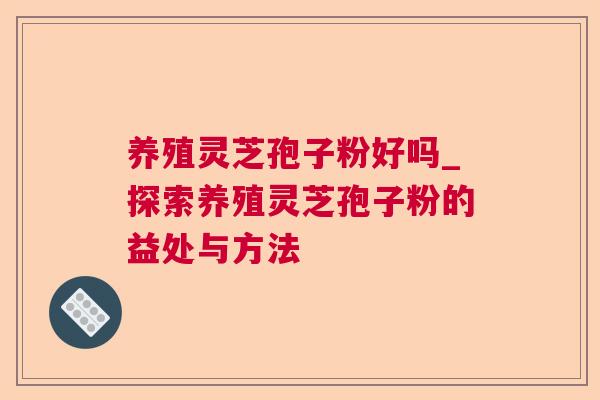 养殖灵芝孢子粉好吗_探索养殖灵芝孢子粉的益处与方法 养殖灵芝孢子粉好吗_探索养殖灵芝孢子粉的益处与方法