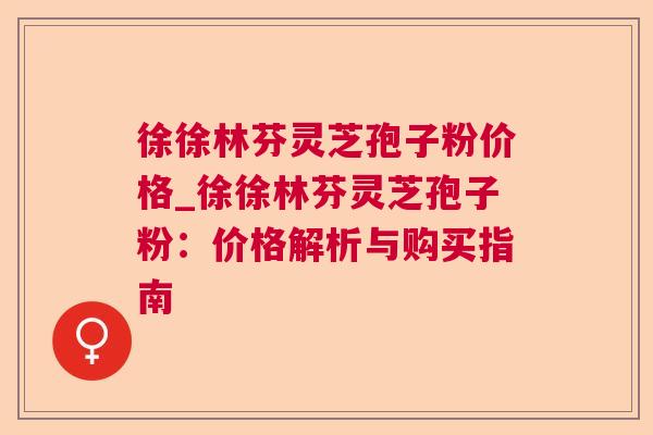 徐徐林芬灵芝孢子粉价格_徐徐林芬灵芝孢子粉:价格解析与购买指南 徐徐林芬灵芝孢子粉价格_徐徐林芬灵芝孢子粉:价格解析与购买指南