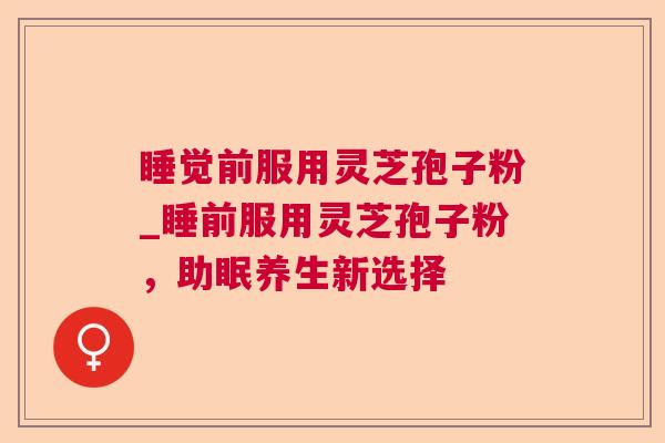 睡觉前服用灵芝孢子粉_睡前服用灵芝孢子粉,助眠养生新选择 睡觉前服用灵芝孢子粉_睡前服用灵芝孢子粉,助眠养生新选择