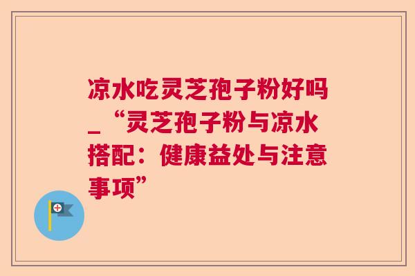 凉水吃灵芝孢子粉好吗_“灵芝孢子粉与凉水搭配:健康益处与注意事项” 凉水吃灵芝孢子粉好吗_“灵芝孢子粉与凉水搭配:健康益处与注意事项”