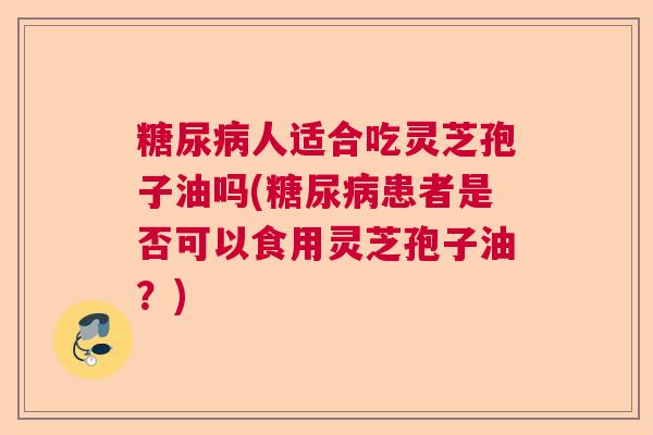 人适合吃灵芝孢子油吗(患者是否可以食用灵芝孢子油?) 人适合吃灵芝孢子油吗(患者是否可以食用灵芝孢子油?)