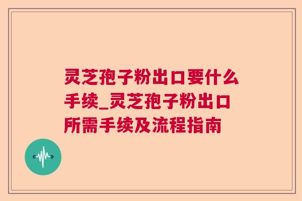 灵芝孢子粉出口要什么手续_灵芝孢子粉出口所需手续及流程指南 灵芝孢子粉出口要什么手续_灵芝孢子粉出口所需手续及流程指南