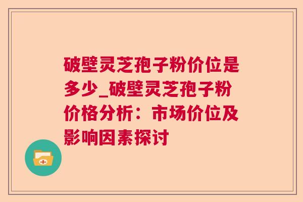 破壁灵芝孢子粉价位是多少_破壁灵芝孢子粉价格分析:市场价位及影响因素探讨 破壁灵芝孢子粉价位是多少_破壁灵芝孢子粉价格分析:市场价位及影响因素探讨