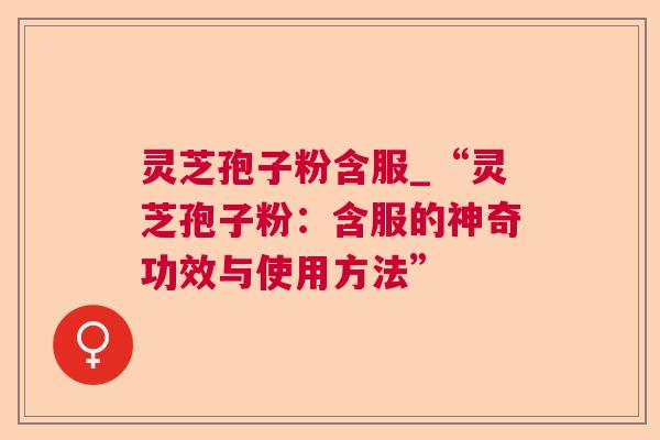 灵芝孢子粉含服_“灵芝孢子粉:含服的神奇功效与使用方法” 灵芝孢子粉含服_“灵芝孢子粉:含服的神奇功效与使用方法”