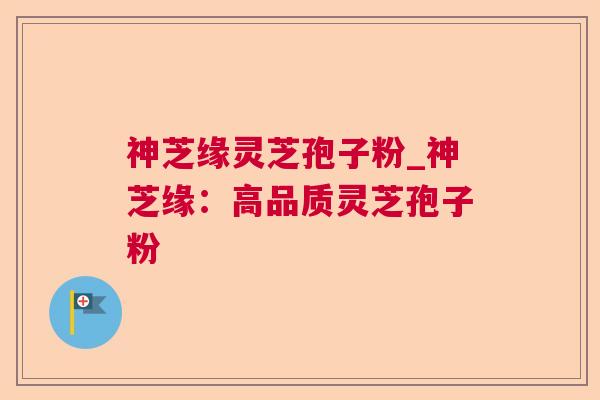 神芝缘灵芝孢子粉_神芝缘:高品质灵芝孢子粉 神芝缘灵芝孢子粉_神芝缘:高品质灵芝孢子粉