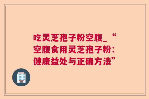 吃灵芝孢子粉空腹_“空腹食用灵芝孢子粉:健康益处与正确方法” 吃灵芝孢子粉空腹_“空腹食用灵芝孢子粉:健康益处与正确方法”