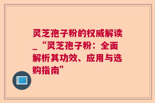 灵芝孢子粉的权威解读_“灵芝孢子粉：全面解析其功效、应用与选购指南”