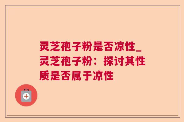 灵芝孢子粉是否凉性_灵芝孢子粉:探讨其性质是否属于凉性 灵芝孢子粉是否凉性_灵芝孢子粉:探讨其性质是否属于凉性
