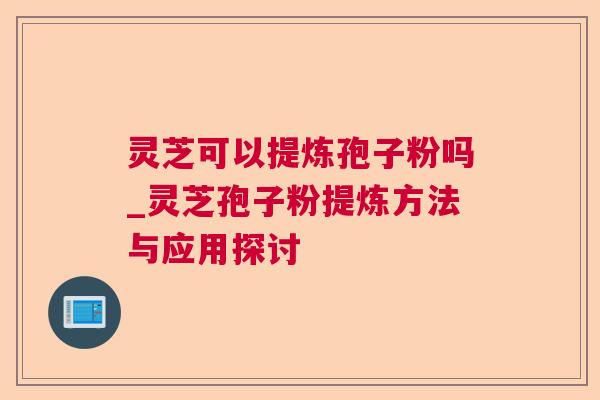 灵芝可以提炼孢子粉吗_灵芝孢子粉提炼方法与应用探讨 灵芝可以提炼孢子粉吗_灵芝孢子粉提炼方法与应用探讨