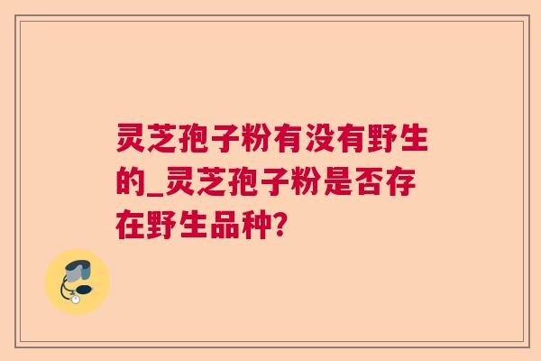 灵芝孢子粉有没有野生的_灵芝孢子粉是否存在野生品种? 灵芝孢子粉有没有野生的_灵芝孢子粉是否存在野生品种?
