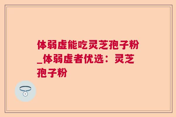 体弱虚能吃灵芝孢子粉_体弱虚者优选:灵芝孢子粉 体弱虚能吃灵芝孢子粉_体弱虚者优选:灵芝孢子粉