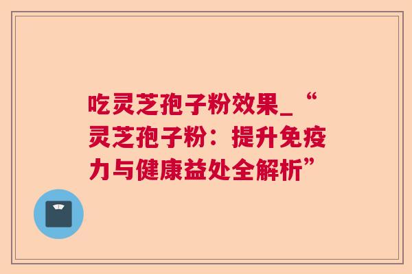 吃灵芝孢子粉效果_“灵芝孢子粉:提升免疫力与健康益处全解析” 吃灵芝孢子粉效果_“灵芝孢子粉:提升免疫力与健康益处全解析”