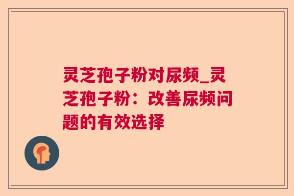 灵芝孢子粉对尿频_灵芝孢子粉:改善尿频问题的有效选择 灵芝孢子粉对尿频_灵芝孢子粉:改善尿频问题的有效选择