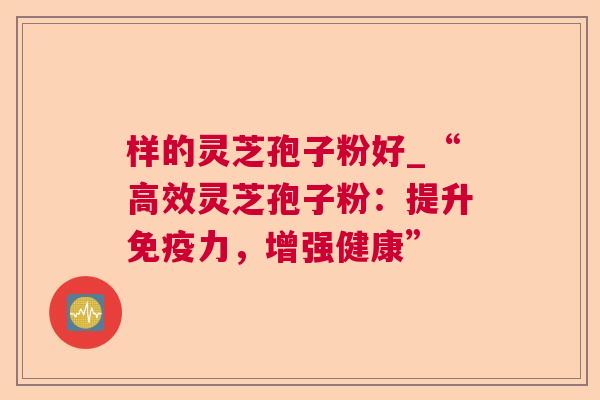 样的灵芝孢子粉好_“高效灵芝孢子粉:提升免疫力,增强健康” 样的灵芝孢子粉好_“高效灵芝孢子粉:提升免疫力,增强健康”