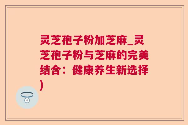 灵芝孢子粉加芝麻_灵芝孢子粉与芝麻的完美结合:健康养生新选择) 灵芝孢子粉加芝麻_灵芝孢子粉与芝麻的完美结合:健康养生新选择)