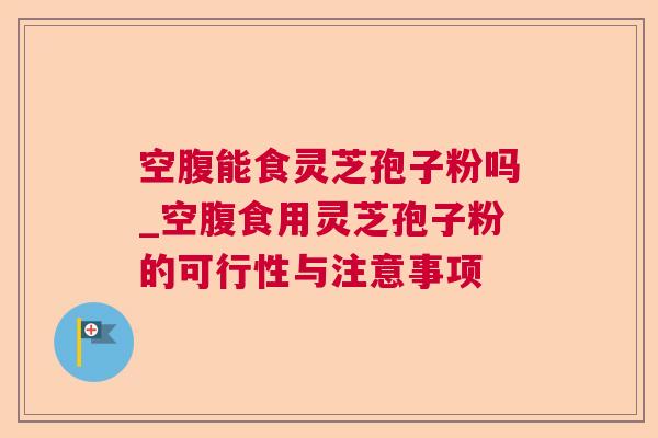 空腹能食灵芝孢子粉吗_空腹食用灵芝孢子粉的可行性与注意事项 空腹能食灵芝孢子粉吗_空腹食用灵芝孢子粉的可行性与注意事项