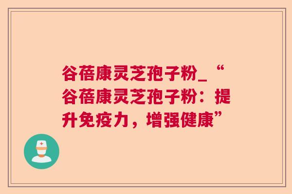 谷蓓康灵芝孢子粉_“谷蓓康灵芝孢子粉:提升免疫力,增强健康” 谷蓓康灵芝孢子粉_“谷蓓康灵芝孢子粉:提升免疫力,增强健康”