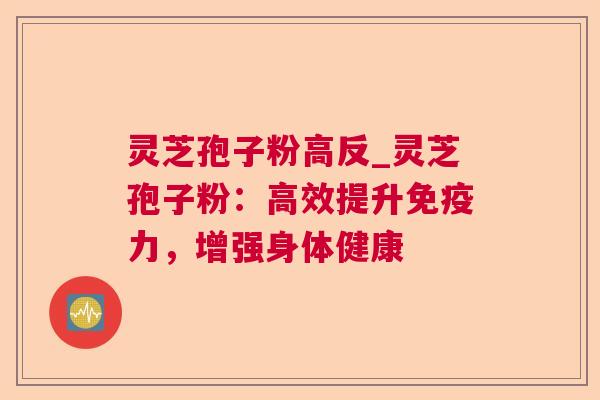 灵芝孢子粉高反_灵芝孢子粉:高效提升免疫力,增强身体健康 灵芝孢子粉高反_灵芝孢子粉:高效提升免疫力,增强身体健康