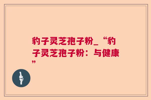 豹子灵芝孢子粉_“豹子灵芝孢子粉：与健康”