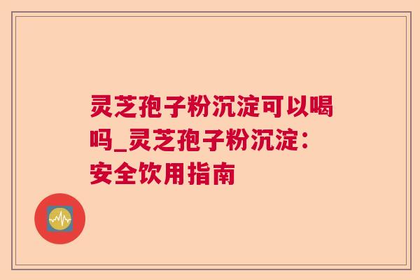 灵芝孢子粉沉淀可以喝吗_灵芝孢子粉沉淀:安全饮用指南 灵芝孢子粉沉淀可以喝吗_灵芝孢子粉沉淀:安全饮用指南