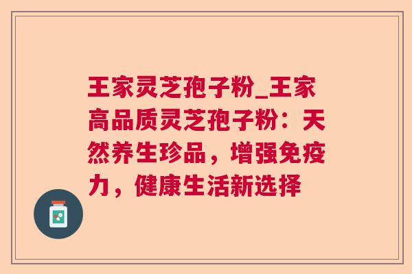 王家灵芝孢子粉_王家高品质灵芝孢子粉:天然养生珍品,增强免疫力,健康生活新选择 王家灵芝孢子粉_王家高品质灵芝孢子粉:天然养生珍品,增强免疫力,健康生活新选择