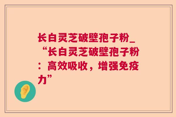 长白灵芝破壁孢子粉_“长白灵芝破壁孢子粉:高效吸收,增强免疫力” 长白灵芝破壁孢子粉_“长白灵芝破壁孢子粉:高效吸收,增强免疫力”
