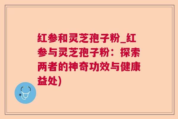 红参和灵芝孢子粉_红参与灵芝孢子粉:探索两者的神奇功效与健康益处) 红参和灵芝孢子粉_红参与灵芝孢子粉:探索两者的神奇功效与健康益处)