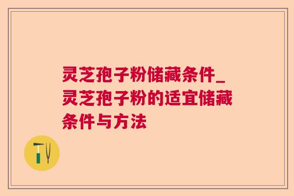 灵芝孢子粉储藏条件_灵芝孢子粉的适宜储藏条件与方法 灵芝孢子粉储藏条件_灵芝孢子粉的适宜储藏条件与方法