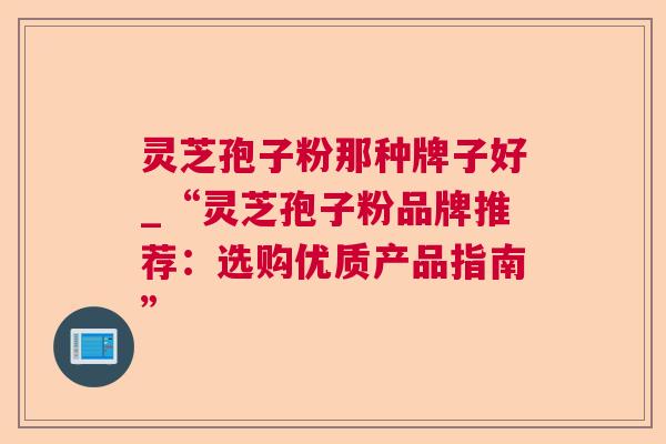 灵芝孢子粉那种牌子好_“灵芝孢子粉品牌推荐:选购优质产品指南” 灵芝孢子粉那种牌子好_“灵芝孢子粉品牌推荐:选购优质产品指南”