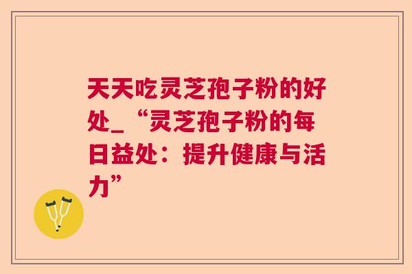 天天吃灵芝孢子粉的好处_“灵芝孢子粉的每日益处:提升健康与活力” 天天吃灵芝孢子粉的好处_“灵芝孢子粉的每日益处:提升健康与活力”